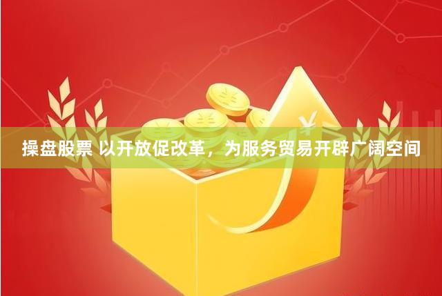 操盘股票 以开放促改革，为服务贸易开辟广阔空间