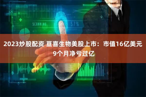 2023炒股配资 亘喜生物美股上市：市值16亿美元 9个月净亏过亿