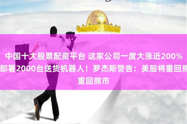 中国十大股票配资平台 这家公司一度大涨近200% 将部署2000台送货机器人！罗杰斯警告：美股将重回熊市