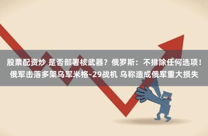 股票配资炒 是否部署核武器？俄罗斯：不排除任何选项！俄军击落多架乌军米格-29战机 乌称造成俄军重大损失