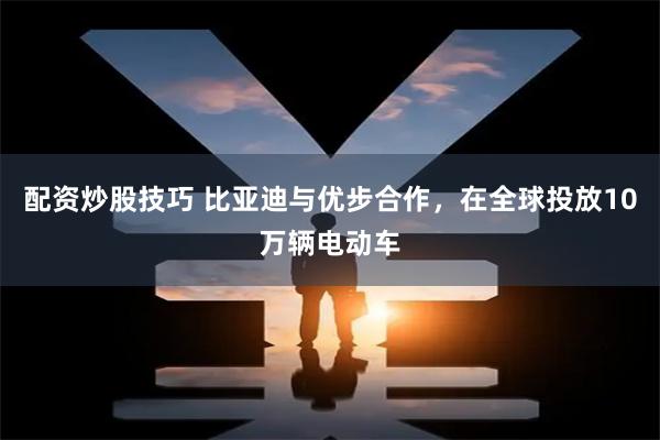 配资炒股技巧 比亚迪与优步合作，在全球投放10万辆电动车