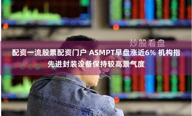 配资一流股票配资门户 ASMPT早盘涨近6% 机构指先进封装设备保持较高景气度