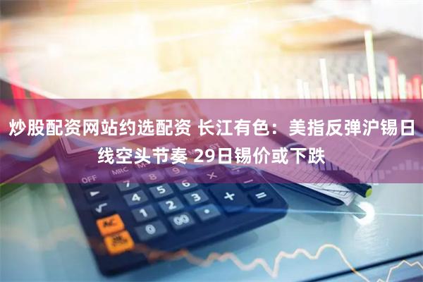 炒股配资网站约选配资 长江有色：美指反弹沪锡日线空头节奏 29日锡价或下跌