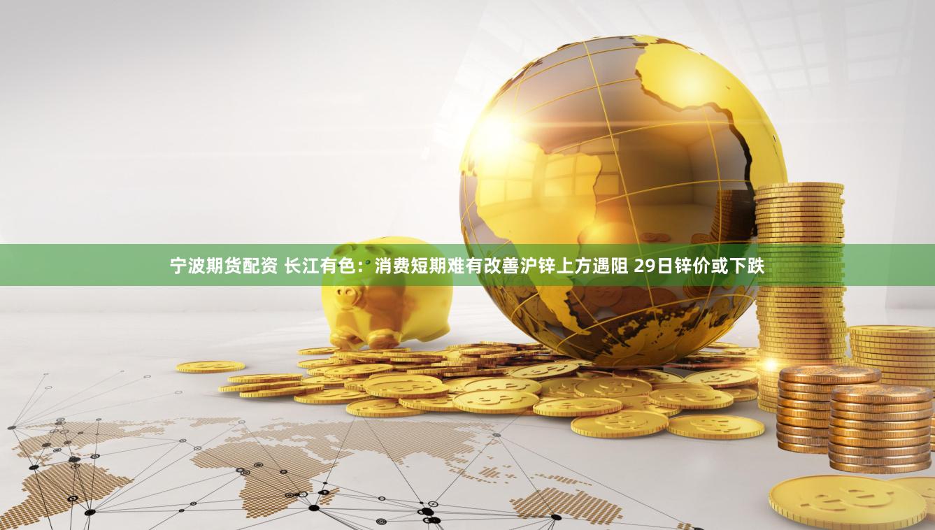 宁波期货配资 长江有色：消费短期难有改善沪锌上方遇阻 29日锌价或下跌