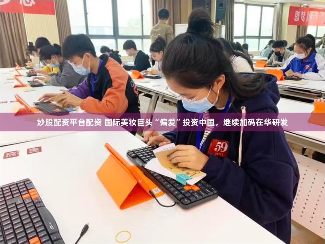 炒股配资平台配资 国际美妆巨头“偏爱”投资中国，继续加码在华研发