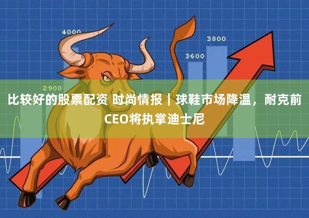 比较好的股票配资 时尚情报｜球鞋市场降温，耐克前CEO将执掌迪士尼