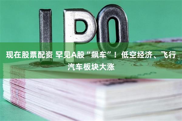 现在股票配资 罕见A股“飙车”！低空经济、飞行汽车板块大涨