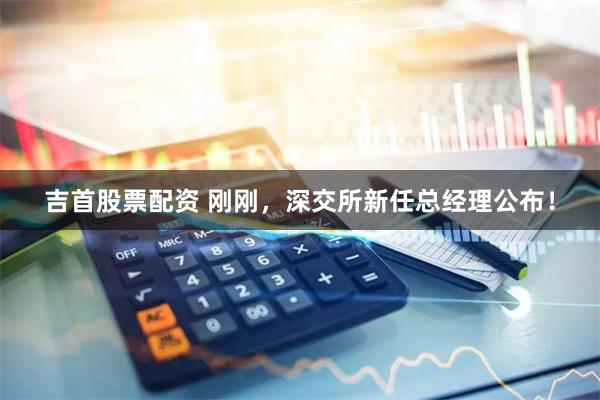 吉首股票配资 刚刚，深交所新任总经理公布！