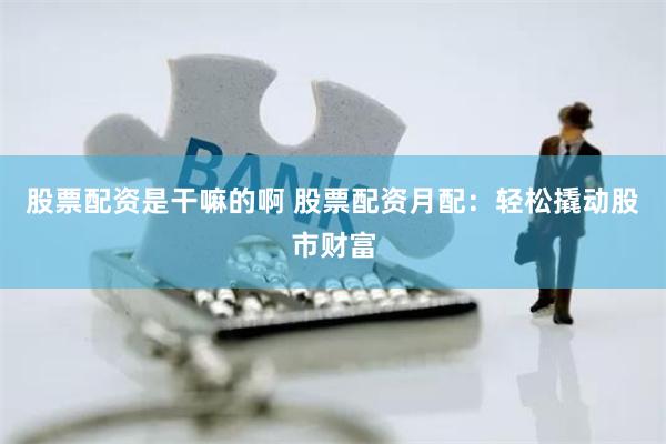 股票配资是干嘛的啊 股票配资月配：轻松撬动股市财富