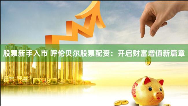 股票新手入市 呼伦贝尔股票配资：开启财富增值新篇章