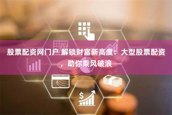 股票配资网门户 解锁财富新高度：大型股票配资，助你乘风破浪