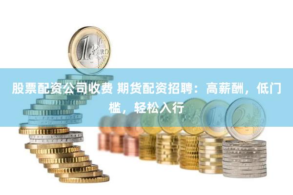 股票配资公司收费 期货配资招聘：高薪酬，低门槛，轻松入行