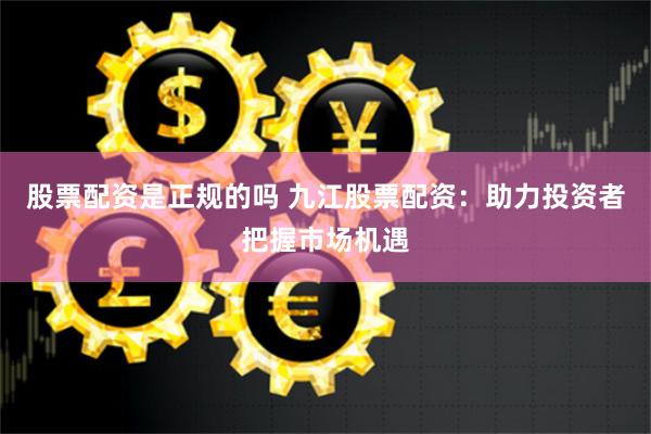 股票配资是正规的吗 九江股票配资：助力投资者把握市场机遇