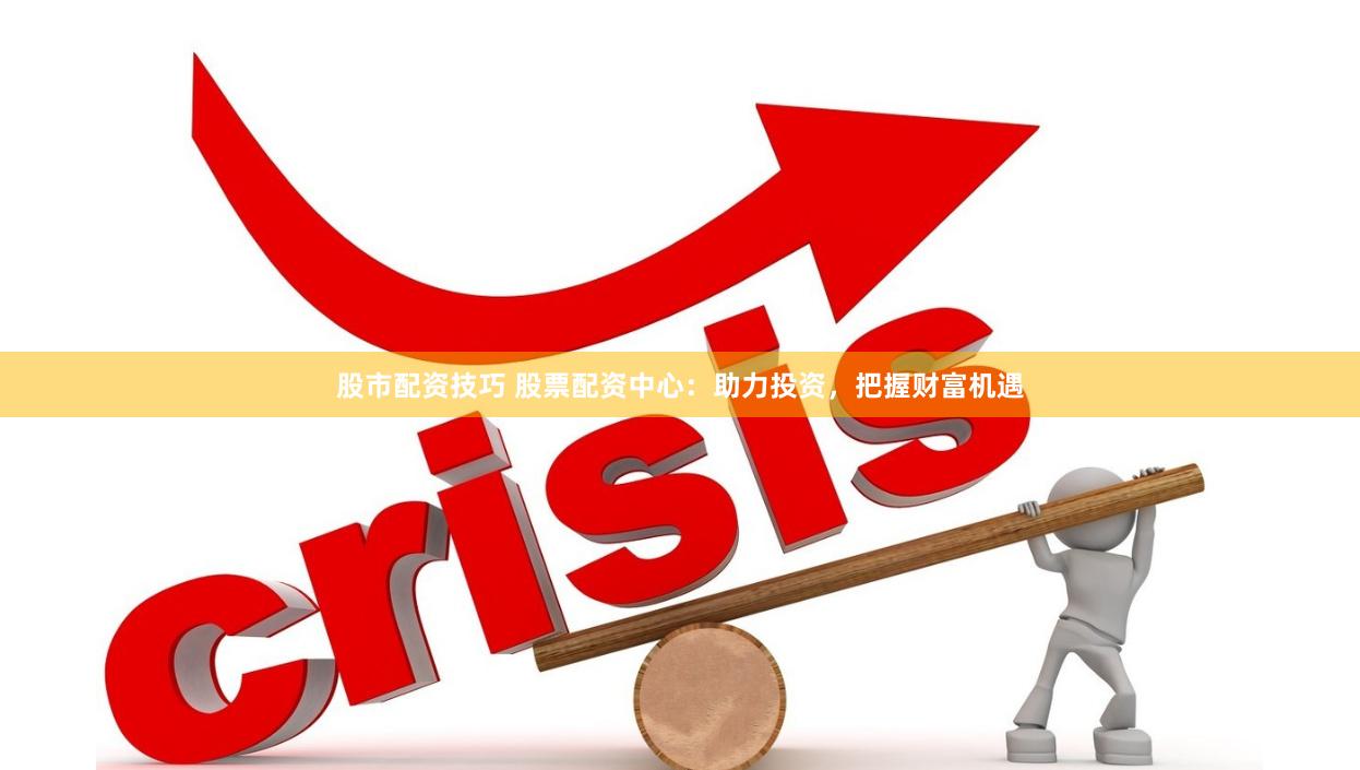 股市配资技巧 股票配资中心：助力投资，把握财富机遇
