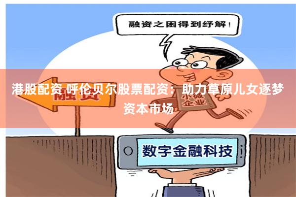 港股配资 呼伦贝尔股票配资：助力草原儿女逐梦资本市场