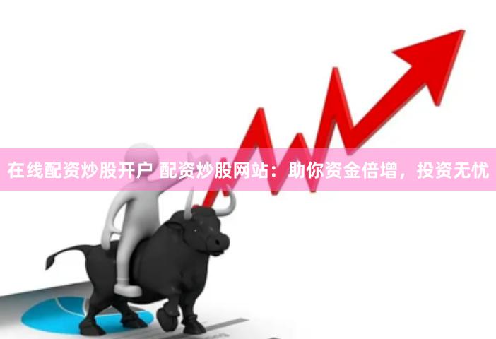 在线配资炒股开户 配资炒股网站：助你资金倍增，投资无忧