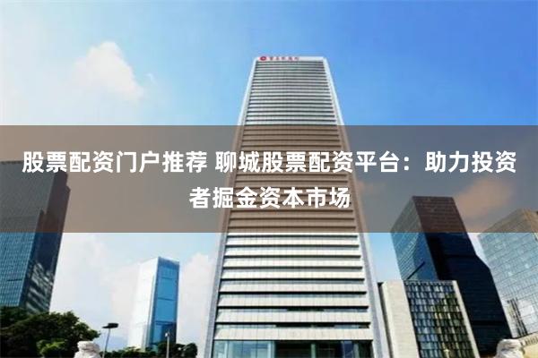 股票配资门户推荐 聊城股票配资平台：助力投资者掘金资本市场