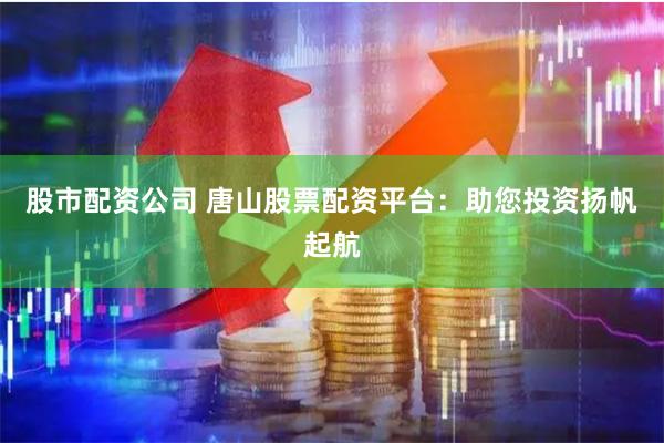 股市配资公司 唐山股票配资平台：助您投资扬帆起航