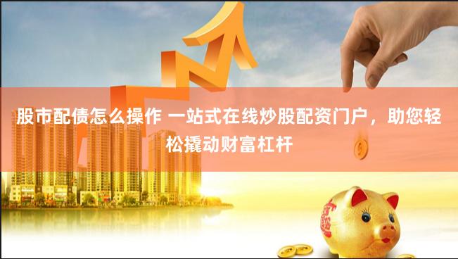 股市配债怎么操作 一站式在线炒股配资门户，助您轻松撬动财富杠杆