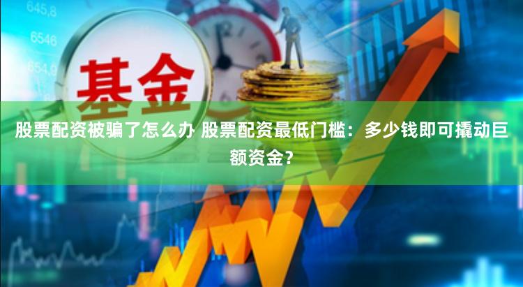 股票配资被骗了怎么办 股票配资最低门槛：多少钱即可撬动巨额资金？