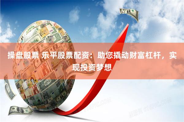 操盘股票 乐平股票配资：助您撬动财富杠杆，实现投资梦想