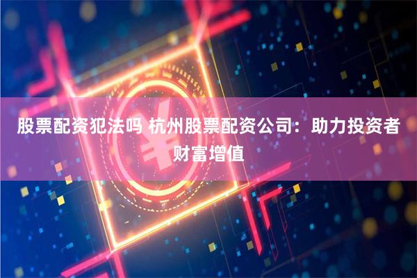 股票配资犯法吗 杭州股票配资公司：助力投资者财富增值