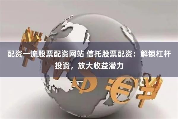 配资一流股票配资网站 信托股票配资：解锁杠杆投资，放大收益潜力