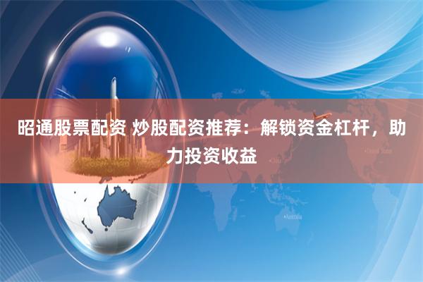 昭通股票配资 炒股配资推荐：解锁资金杠杆，助力投资收益
