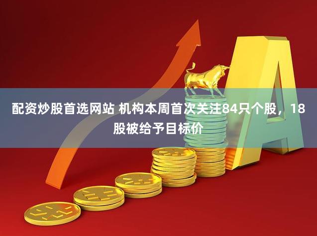 配资炒股首选网站 机构本周首次关注84只个股，18股被给予目标价