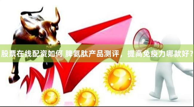 股票在线配资如何 脾氨肽产品测评，提高免疫力哪款好？