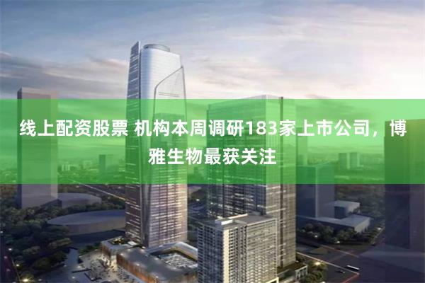 线上配资股票 机构本周调研183家上市公司，博雅生物最获关注