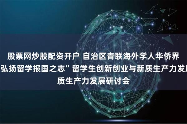 股票网炒股配资开户 自治区青联海外学人华侨界别举办“弘扬留学报国之志”留学生创新创业与新质生产力发展研讨会
