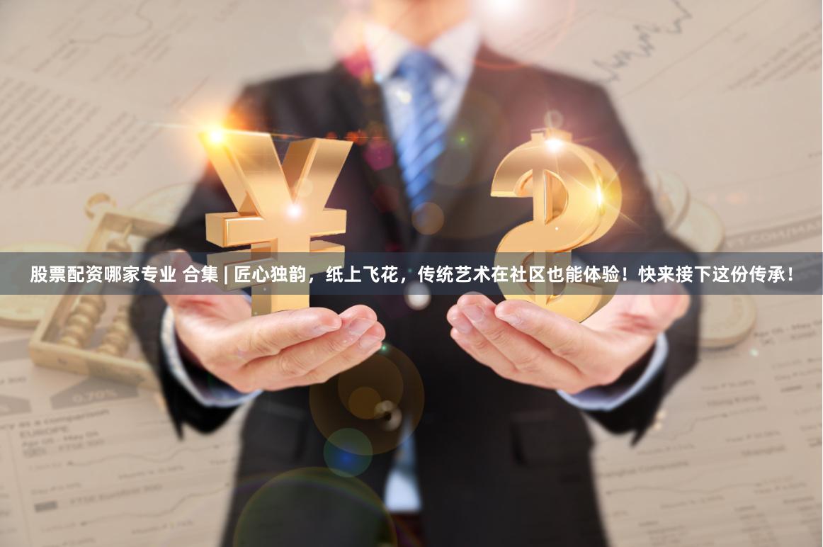 股票配资哪家专业 合集 | 匠心独韵，纸上飞花，传统艺术在社区也能体验！快来接下这份传承！