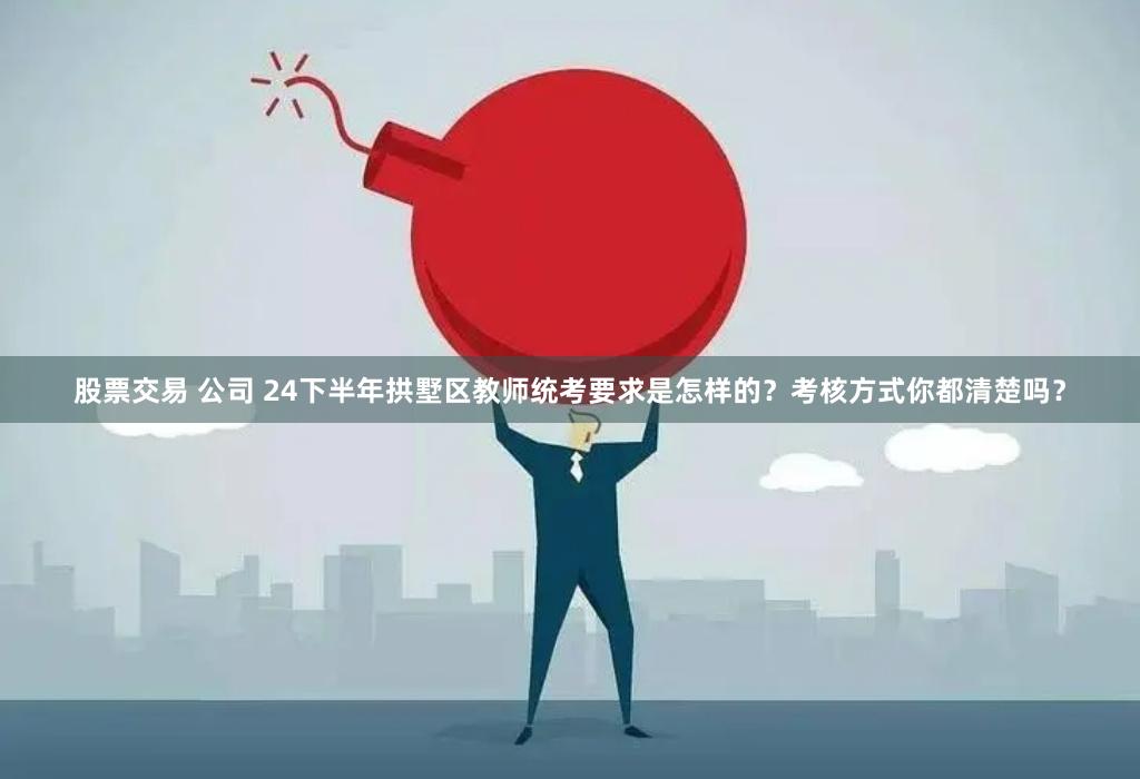 股票交易 公司 24下半年拱墅区教师统考要求是怎样的？考核方式你都清楚吗？