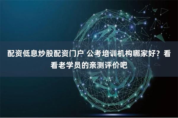 配资低息炒股配资门户 公考培训机构哪家好？看看老学员的亲测评价吧