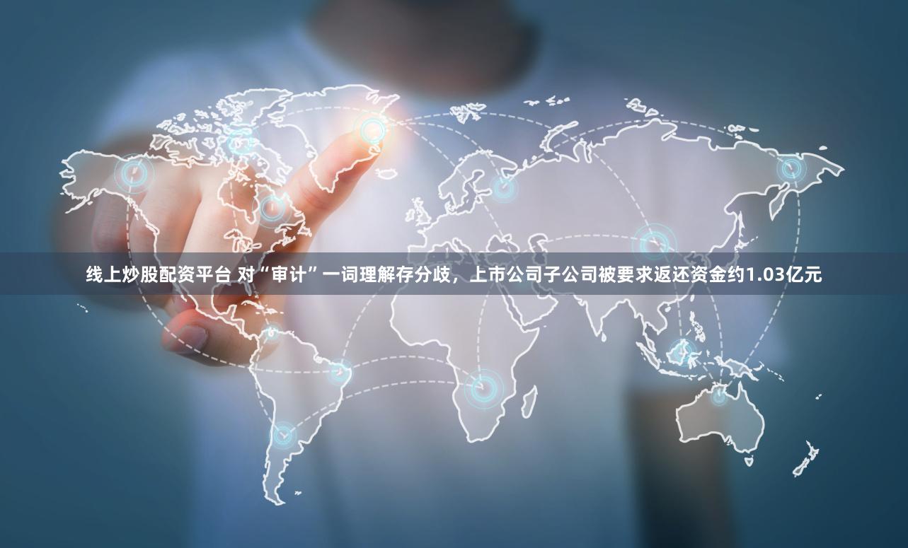 线上炒股配资平台 对“审计”一词理解存分歧，上市公司子公司被要求返还资金约1.03亿元