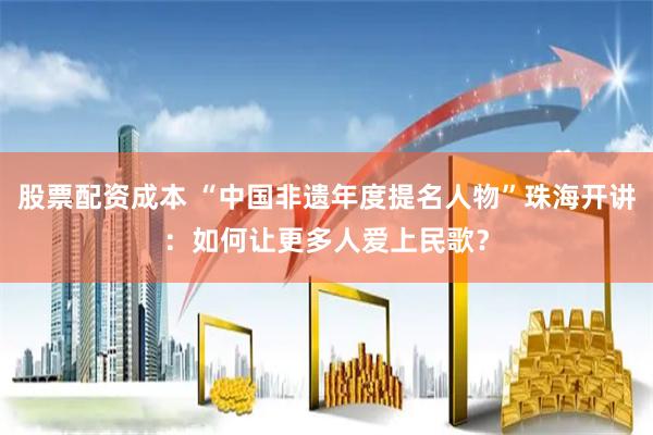 股票配资成本 “中国非遗年度提名人物”珠海开讲：如何让更多人爱上民歌？