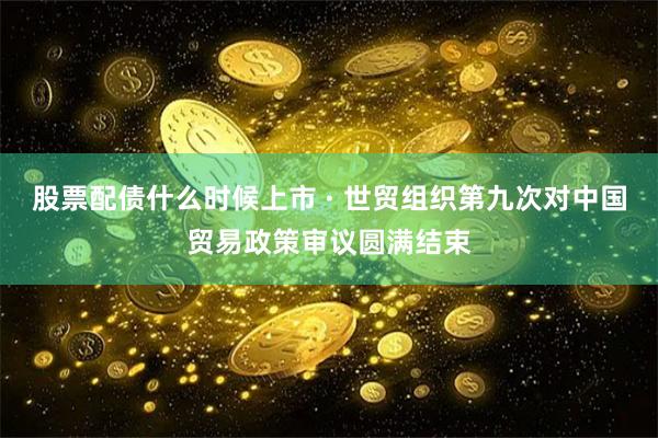 股票配债什么时候上市 · 世贸组织第九次对中国贸易政策审议圆满结束