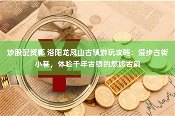 炒股配资哪 洛阳龙凤山古镇游玩攻略：漫步古街小巷，体验千年古镇的悠悠古韵