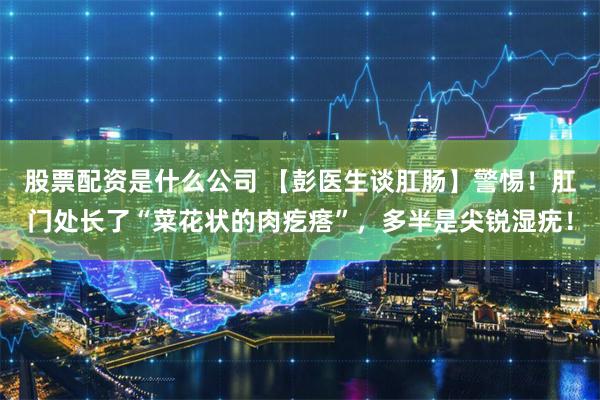 股票配资是什么公司 【彭医生谈肛肠】警惕！肛门处长了“菜花状的肉疙瘩”，多半是尖锐湿疣！