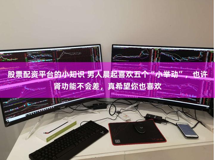 股票配资平台的小知识 男人晨起喜欢五个“小举动”，也许肾功能不会差，真希望你也喜欢