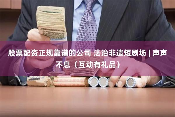 股票配资正规靠谱的公司 法治非遗短剧场 | 声声不息（互动有礼品）
