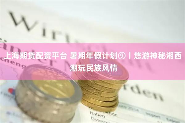 上海期货配资平台 暑期年假计划⑨丨悠游神秘湘西 潮玩民族风情