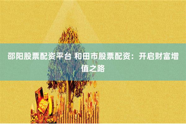 邵阳股票配资平台 和田市股票配资：开启财富增值之路