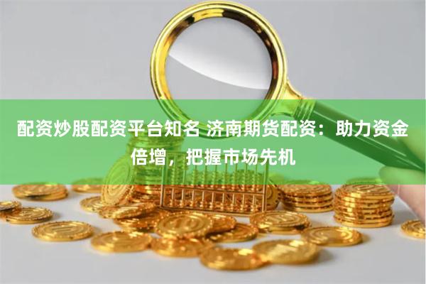 配资炒股配资平台知名 济南期货配资：助力资金倍增，把握市场先机