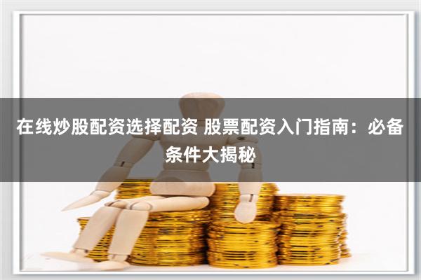 在线炒股配资选择配资 股票配资入门指南：必备条件大揭秘