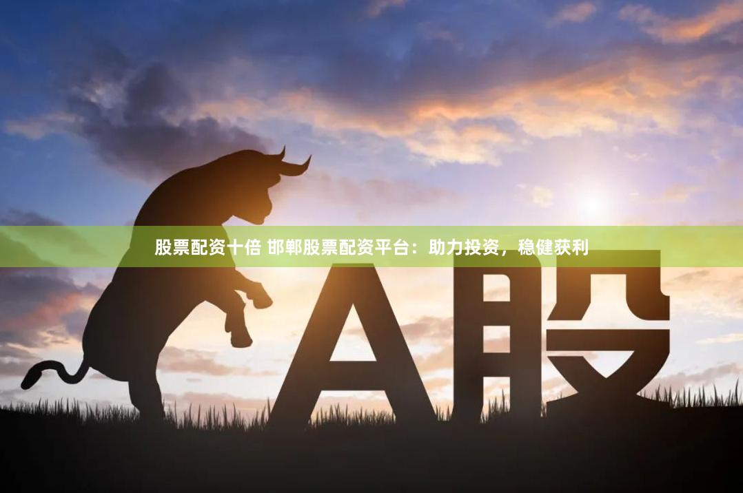 股票配资十倍 邯郸股票配资平台：助力投资，稳健获利