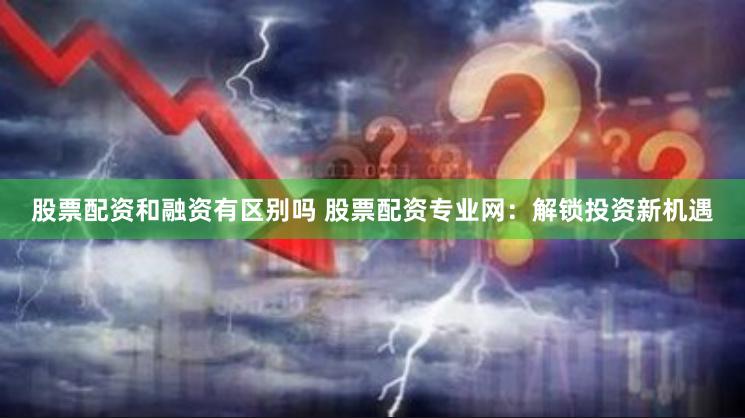 股票配资和融资有区别吗 股票配资专业网：解锁投资新机遇